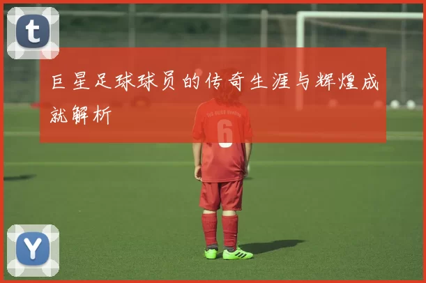 巨星足球球员的传奇生涯与辉煌成就解析