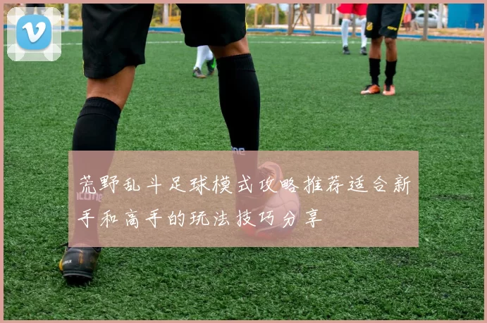 荒野乱斗足球模式攻略推荐适合新手和高手的玩法技巧分享